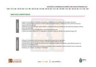 www.LICEUS.com | www.UDIMA.es 
OBJETIVOS Y COMPETENCIAS 
• Hacer un recorrido por las distintas perspectivas y enfoques para la enseñanza de una lengua extranjera. 
• Dotar a cada participante de las herramientas didácticas fundamentales y familiarizarse con las diversas técnicas y 
recursos didácticos del aula. 
• Observar la actuación docente, experimentarla y reflexionar sobre las competencias del profesor de español y sobre la 
manera de explotarlas. 
• Familiarizarse con el uso de materiales e instrumentos de evaluación. 
• Utilizar de manera reflexiva las TIC integradas en un entorno didáctico referido a las segundas lenguas (L2). 
• Mejorar la eficacia de la práctica docente, integrando los conocimientos adquiridos. 
• Familiarización con los conceptos y teorías que fundamentan la didáctica de E/LE 
• Familiarización con los modelos de evaluación de la competencia lingüística existentes y capacidad para evaluar los 
procesos de aprendizaje de E/LE 
• Planificar y evaluar el proceso de enseñanza-aprendizaje a corto y largo plazo, siendo coherente con un contexto de 
enseñanza, un currículo y un enfoque metodológico. 
COMPETENCIAS OBJETIVOS 
INICIACIÓN A LA ENSEÑANZA DE ESPAÑOL COMO LENGUA EXTRANJERA (ELE) 
 