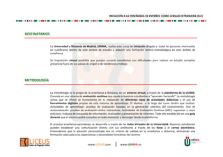 INICIACIÓN A LA ENSEÑANZA DE ESPAÑOL COMO LENGUA EXTRANJERA (ELE) 
www.LICEUS.com | www.UDIMA.es 
DESTINATARIOS 
La Universidad a Distancia de Madrid, UDIMA, realiza este curso de Iniciación dirigido a todas las personas interesadas 
en cualificarse dentro de este ámbito de estudio y adquirir una formación teórico-metodológica en este ámbito de 
enseñanza. 
Su impartición virtual posibilita que puedan cursarlo estudiantes con dificultades para realizar un estudio completo 
presencial fuera de sus países de origen o de residencia y trabajo. 
METODOLOGÍA 
La metodología es la propia de la enseñanza a distancia, en un entorno virtual, a través de la plataforma de la UDIMA. 
Consiste en una sistema de evaluación continua que ayuda a nuestros estudiantes a “aprender haciendo”. La metodología 
activa que se ofrece se fundamenta en la realización de diferentes tipos de actividades didácticas y el uso de 
herramientas digitales propias de esta entorno de aprendizaje. El alumno a lo largo del curso tendrá que realizar: 
Actividades de aprendizaje: pruebas de evaluación basadas en la generación colectiva del conocimiento. Test de 
autoevaluación: pruebas de evaluación online interactivas. Actividades de Evaluación Continua (AEC): supuestos y casos 
prácticos, trabajos de búsqueda de información, realización y presentación de informes. Todo ello establecido en una guía 
docente que el alumno podrá consultar en todo momento y descargar desde la plataforma. 
El proceso enseñanza-aprendizaje se desarrolla a través de las Aulas Virtuales de la Universidad. Nuestros estudiantes 
pueden establecer una comunicación directa con sus profesores a través de los foros y el correo electrónico. 
Pretendemos que la atención personalizada sea un criterio de calidad en la enseñanza a distancia, ofreciendo una 
formación adecuada a las expectativas y necesidades formativas del alumno. 
 