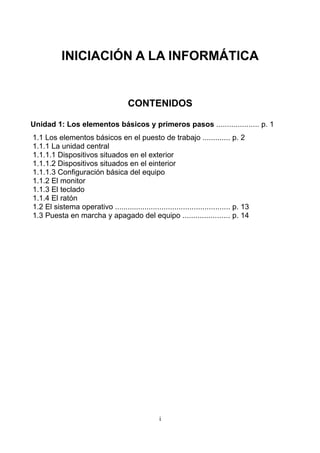 INICIACIÓN A LA INFORMÁTICA


                                     CONTENIDOS

Unidad 1: Los elementos básicos y primeros pasos .................... p. 1
1.1 Los elementos básicos en el puesto de trabajo ............. p. 2
1.1.1 La unidad central
1.1.1.1 Dispositivos situados en el exterior
1.1.1.2 Dispositivos situados en el einterior
1.1.1.3 Configuración básica del equipo
1.1.2 El monitor
1.1.3 El teclado
1.1.4 El ratón
1.2 El sistema operativo ...................................................... p. 13
1.3 Puesta en marcha y apagado del equipo ...................... p. 14




                                                 i
 