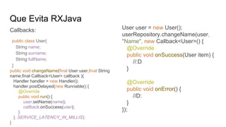 Que Evita RXJava
Callbacks: User user = new User();
userRepository.changeName(user,
"Name", new Callback<User>() {
@Override
public void onSuccess(User item) {
//:D
}
@Override
public void onError() {
//D:
}
});
public void changeName(final User user,final String
name,final Callback<User> callback ){
Handler handler = new Handler();
handler.postDelayed(new Runnable() {
@Override
public void run() {
user.setName(name);
callback.onSuccess(user);
}
}, SERVICE_LATENCY_IN_MILLIS);
}
public class User{
String name;
String surname;
String fullName;
}
 