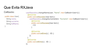 Que Evita RXJava
Callbacks: userRepository.changeName(user, "Name", new Callback<User>() {
@Override
public void onSuccess(User item) {
userRepository.changeSurname(item, "Surname", new Callback<User>() {
@Override
public void onSuccess(User item) {
//:D
}
@Override
public void onError() { //D: }
});
}
@Override
public void onError() { //D: }
});
public class User{
String name;
String surname;
String fullName;
}
 