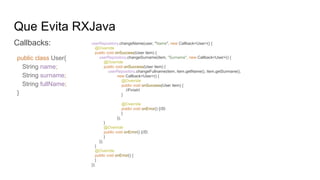 Que Evita RXJava
Callbacks: userRepository.changeName(user, "Name", new Callback<User>() {
@Override
public void onSuccess(User item) {
userRepository.changeSurname(item, "Surname", new Callback<User>() {
@Override
public void onSuccess(User item) {
userRepository.changeFullname(item, item.getName(), item.getSurmane(),
new Callback<User>() {
@Override
public void onSuccess(User item) {
//Finish!
}
@Override
public void onError() {//D:
}
});
}
@Override
public void onError() {//D:
}
});
}
@Override
public void onError() {
}
});
public class User{
String name;
String surname;
String fullName;
}
 
