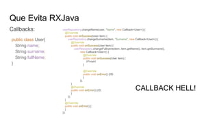 Que Evita RXJava
Callbacks:
public class User{
String name;
String surname;
String fullName;
}
CALLBACK HELL!
userRepository.changeName(user, "Name", new Callback<User>() {
@Override
public void onSuccess(User item) {
userRepository.changeSurname(item, "Surname", new Callback<User>() {
@Override
public void onSuccess(User item) {
userRepository.changeFullname(item, item.getName(), item.getSurmane(),
new Callback<User>() {
@Override
public void onSuccess(User item) {
//Finish!
}
@Override
public void onError() {//D:
}
});
}
@Override
public void onError() {//D:
}
});
}
@Override
public void onError() {
}
});
 