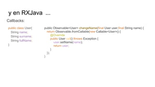 y en RXJava ...
Callbacks:
public Observable<User> changeName(final User user,final String name) {
return Observable.fromCallable(new Callable<User>() {
@Override
public User call() throws Exception {
user.setName(name);
return user;
}
});
}
public class User{
String name;
String surname;
String fullName;
}
 