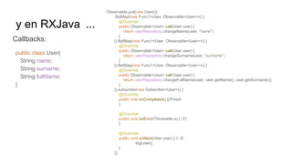 y en RXJava ...
Callbacks:
public class User{
String name;
String surname;
String fullName;
}
Observable.just(new User())
.flatMap(new Func1<User, Observable<User>>() {
@Override
public Observable<User> call(User user) {
return userRepository.changeName(user, "name");
}
}).flatMap(new Func1<User, Observable<User>>() {
@Override
public Observable<User> call(User user) {
return userRepository.changeSurname(user, "surname");
}
}).flatMap(new Func1<User, Observable<User>>() {
@Override
public Observable<User> call(User user) {
return userRepository.changeFullName(user, user.getName(), user.getSurmane());
}
}).subscribe(new Subscriber<User>() {
@Override
public void onCompleted() {//Finish
}
@Override
public void onError(Throwable e) { //D:
}
@Override
public void onNext(User user) { // :D
log(user);
}
});
 