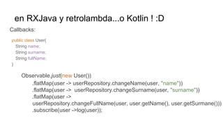en RXJava y retrolambda...o Kotlin ! :D
Callbacks:
Observable.just(new User())
.flatMap(user -> userRepository.changeName(user, "name"))
.flatMap(user -> userRepository.changeSurname(user, "surname"))
.flatMap(user ->
userRepository.changeFullName(user, user.getName(), user.getSurmane()))
.subscribe(user ->log(user));
public class User{
String name;
String surname;
String fullName;
}
 