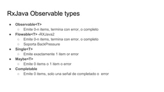 RxJava Observable types
● Observable<T>
○ Emite 0-n items, termina con error, o completo
● Flowable<T> -RXJava2
○ Emite 0-n items, termina con error, o completo
○ Soporta BackPressure
● Single<T>
○ Emite exactamente 1 item or error
● Maybe<T>
○ Emite 0 items o 1 item o error
● Completable
○ Emite 0 items, solo una señal de completado o error
 
