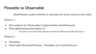 Flowable vs Observable
BackPessure: poder controlar la velocidad con la que source emite datos
RXJava 1:
● Solo estaban los Observables (implementaban BackPressure)
● MissingBackpressureException D:
○ Hay formas de evitarlo https://github.com/ReactiveX/RxJava/wiki/Backpressure
RXJava 2:
● Flowables
● Observable (No backPressure) - Flowables (Con backPressure)
 