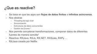 ¿Que es reactive?
- Se basa en que las apps son flujos de datos finitos o infinitos asíncronos.
- Nos abstrae
- Threading de bajo nivel
- Sincronización
- Estructuras de datos concurrentes
- Gestión de Errores *
- Nos permite concatenar transformaciones, componer datos de diferentes
fuentes de manera sencilla*
- Reactive- RXJava, RXJs, RX.NET, RXScala, RXPy …
- RXJava creado por Netflix
 