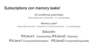 Subscriptions con memory leaks!
Sin problemas potenciales
Observable.just(1).subscribe(... this.something());
Memory Leak!!
Observable.interval(1, TimeUnit.SECONDS).subscribe(... this.something());
Solución:
RXJava1: Unsubscribe() RXJava2: Dispose()
RXJava1:CompositeSubscription RXJava2:CompositeDisposable
 