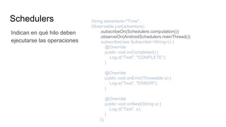 Schedulers String adventure="Time";
Observable.just(adventure)
.subscribeOn(Schedulers.computation())
.observeOn(AndroidSchedulers.mainThread())
.subscribe(new Subscriber<String>() {
@Override
public void onCompleted() {
Log.d("Test", "COMPLETE");
}
@Override
public void onError(Throwable e) {
Log.e("Test", "ERROR");
}
@Override
public void onNext(String s) {
Log.d("Test", s);
}
});
Indican en qué hilo deben
ejecutarse las operaciones
 