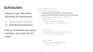 Schedulers
Indican en qué hilo deben
ejecutarse las operaciones:
● Scheduler.immediate()
● Scheduler.trampoline()
Crea un Scheduler que coloca
el trabajo, en la cola del hilo
actual.
String adventure="Time";
Observable.just(adventure)
.subscribeOn(Schedulers.trampoline())
.observeOn(AndroidSchedulers.mainThread())
.subscribe(new Subscriber<String>() {
@Override
public void onCompleted() {
Log.d("Test", "COMPLETE");
}
@Override
public void onError(Throwable e) {
Log.e("Test", "ERROR");
}
@Override
public void onNext(String s) {
Log.d("Test", s);
}
});
 