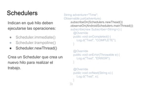 Schedulers
Indican en qué hilo deben
ejecutarse las operaciones:
● Scheduler.immediate()
● Scheduler.trampoline()
● Scheduler.newThread()
Crea un Scheduler que crea un
nuevo hilo para realizar el
trabajo.
String adventure="Time";
Observable.just(adventure)
.subscribeOn(Schedulers.newThead())
.observeOn(AndroidSchedulers.mainThread())
.subscribe(new Subscriber<String>() {
@Override
public void onCompleted() {
Log.d("Test", "COMPLETE");
}
@Override
public void onError(Throwable e) {
Log.e("Test", "ERROR");
}
@Override
public void onNext(String s) {
Log.d("Test", s);
}
});
 