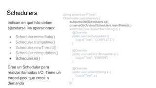 Schedulers
Indican en qué hilo deben
ejecutarse las operaciones:
● Scheduler.immediate()
● Scheduler.trampoline()
● Scheduler.newThread()
● Scheduler.computation()
● Scheduler.io()
Crea un Scheduler para
realizar llamadas I/O. Tiene un
thread-pool que crece a
demanda
String adventure="Time";
Observable.just(adventure)
.subscribeOn(Schedulers.io())
.observeOn(AndroidSchedulers.mainThread())
.subscribe(new Subscriber<String>() {
@Override
public void onCompleted() {
Log.d("Test", "COMPLETE");
}
@Override
public void onError(Throwable e) {
Log.e("Test", "ERROR");
}
@Override
public void onNext(String s) {
Log.d("Test", s);
}
});
 