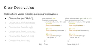 Crear Observables
RxJava tiene varios métodos para crear observables
● Observable.just("Hello")
● Observable.fromIterable()
● Observable.fromArray()
● Observable.fromCallable()
● Observable.fromFuture()
● Observable.interval()
String adventure="Time";
Observable.just(adventure)
.subscribe(new Subscriber<String>() {
@Override
public void onCompleted() {}
@Override
public void onError(Throwable e) {}
@Override
public void onNext(String s) {
Log.d("Test", s);
}
});
Log : Time
String[] adventureTime={"what","time","is","it?"};
Observable.just(adventureTime)
.subscribe(new Subscriber<String[]>() {
@Override
public void onCompleted() {}
@Override
public void onError(Throwable e) {}
@Override
public void onNext(String[] s) {
Log.d("Test", s);
}
});
Log : Time [what,time, is,it]
 