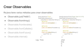 Crear Observables
RxJava tiene varios métodos para crear observables
● Observable.just("Hello")
● Observable.fromArray()
● Observable.fromIterable()
● Observable.fromCallable()
● Observable.fromFuture()
● Observable.interval()
Log : Time what
time
is
it
String[] adventureTime={"what","time","is","it?"};
Observable.from(adventureTime)
.subscribe(new Subscriber<String>() {
@Override
public void onCompleted() {}
@Override
public void onError(Throwable e) {}
@Override
public void onNext(String s) {
Log.d("Test", s);
}
});
String adventure="Time";
Observable.just(adventure)
.subscribe(new Subscriber<String>() {
@Override
public void onCompleted() {}
@Override
public void onError(Throwable e) {}
@Override
public void onNext(String s) {
Log.d("Test", s);
}
});
 