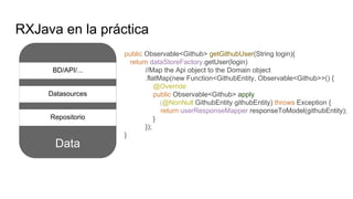 Data
RXJava en la práctica
Repositorio
BD/API/...
public Observable<Github> getGithubUser(String login){
return dataStoreFactory.getUser(login)
//Map the Api object to the Domain object
.flatMap(new Function<GithubEntity, Observable<Github>>() {
@Override
public Observable<Github> apply
(@NonNull GithubEntity githubEntity) throws Exception {
return userResponseMapper.responseToModel(githubEntity);
}
});
}
Datasources
 