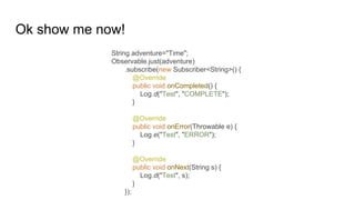 Ok show me now!
String adventure="Time";
Observable.just(adventure)
.subscribe(new Subscriber<String>() {
@Override
public void onCompleted() {
Log.d("Test", "COMPLETE");
}
@Override
public void onError(Throwable e) {
Log.e("Test", "ERROR");
}
@Override
public void onNext(String s) {
Log.d("Test", s);
}
});
 