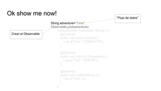 Ok show me now!
String adventure="Time";
Observable.just(adventure)
.subscribe(new Subscriber<String>() {
@Override
public void onCompleted() {
Log.d("Test", "COMPLETE");
}
@Override
public void onError(Throwable e) {
Log.e("Test", "ERROR");
}
@Override
public void onNext(String s) {
Log.d("Test", s);
}
});
Crear el Observable
“Flujo de datos”
 