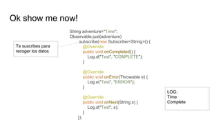 Ok show me now!
String adventure="Time";
Observable.just(adventure)
.subscribe(new Subscriber<String>() {
@Override
public void onCompleted() {
Log.d("Test", "COMPLETE");
}
@Override
public void onError(Throwable e) {
Log.e("Test", "ERROR");
}
@Override
public void onNext(String s) {
Log.d("Test", s);
}
});
Te suscribes para
recoger los datos
LOG:
Time
Complete
 