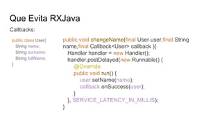 Que Evita RXJava
Callbacks:
public void changeName(final User user,final String
name,final Callback<User> callback ){
Handler handler = new Handler();
handler.postDelayed(new Runnable() {
@Override
public void run() {
user.setName(name);
callback.onSuccess(user);
}
}, SERVICE_LATENCY_IN_MILLIS);
}
public class User{
String name;
String surname;
String fullName;
}
 