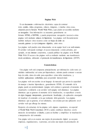 15 
Paginas Web 
Es un documento o información electrónica capaz de contener 
texto, sonido, vídeo, programas, enlaces, imágenes, y muchas otras cosas, 
adaptada para la llamada World Wide Web, y que puede ser accedida mediante 
un navegador. Esta información se encuentra generalmente en 
formato HTML o XHTML, y puede proporcionar navegación (acceso) a otras 
páginas web mediante enlaces de hipertexto. Las páginas web frecuentemente 
también incluyen otros recursos como ser hojas de estilo en 
cascada, guiones (scripts),imágenes digitales, entre otros. 
Las páginas web pueden estar almacenadas en un equipo local o un web remoto. 
El servidor web puede restringir el acceso únicamente a redes privadas, por 
ejemplo, en una intranet corporativa, o puede publicar las páginas en la World 
Wide Web. El acceso a las páginas web es realizado mediante una transferencia 
desde servidores, utilizando el protocolo de transferencia de hipertexto (HTTP). 
Características 
Una página web está compuesta principalmente por información (sólo texto y/o 
módulos multimedia) así como por hiperenlaces; además puede contener o asociar 
hoja de estilo, datos de estilo para especificar cómo debe visualizarse, y 
también aplicaciones embebidas para así permitir interactividad. 
Las páginas web son escritas en un lenguaje de marcado que provee la capacidad 
de manejar e insertar hiperenlaces, generalmente HTML. El contenido de la 
página puede ser predeterminado (página web estática) o generado al momento de 
visualizarla o solicitarla a un servidor web (página web dinámica). Las páginas 
dinámicas que se generan al momento de la visualización, se especifican a través 
de algún lenguaje interpretado, generalmente JavaScript, y la aplicación encargada 
de visualizar el contenido es la que realmente debe generarlo. Las páginas 
dinámicas que se generan, al ser solicitadas, son creadas por una aplicación en el 
servidor web que alberga las mismas. 
Respecto a la estructura de las páginas web, algunos organismos, en especial 
el World Wide Web Consortium (W3C), suelen establecer directivas con la 
intención de normalizar el diseño, y para así facilitar y simplificar la visualización 
e interpretación del contenido. 
Una página web es en esencia una tarjeta de presentación digital, ya sea para 
empresas, organizaciones, o personas, así como una tarjeta de presentación de 
 