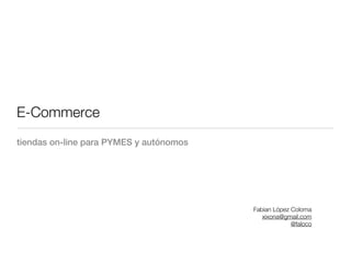 E-Commerce
tiendas on-line para PYMES y autónomos




                                         Fabian López Coloma
                                            xixona@gmail.com
                                                      @faloco
 