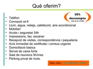 Què oferim? Telèfon Connexió wi-fi Llum, aigua, neteja, calefacció, aire acondicionat Mobiliari Accés i seguretat 24h Impressions, fax, escàner Recepció de visites, correspondència i paqueteria Avís immediat de certificats i correus urgents Domiciliació bàsica Servei de caixa forta  Sala de reunions 5h/mes Pàrking privat de moto Més info.:  [email_address]   50% descompte  fins el 31/12/09 