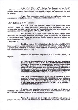 o
                    A Lei n° 4.717/65 - LAP - Lei da Ação Popular, em seu Art. 6 ,
estabelece um espectro abrangente de modo a empolgar no pólo passivo o causador ou
produtor do ato lesivo, como também todos aqueles que para ele contribuíram por ação
ou omissão.
                   A par disto, respondem passivamente os suplicados nesta sede
processual na condição de pessoas públicas, autoridades e administradores.


1.3. Do Cabimento do Procedimento
                    É a AÇÃO POPULAR o remédio constitucional que aciona o Poder
Judiciário, dentro da visão democrática participativa dos jurisdicionados pátrios,
fiscalizando e atacando os atos lesivos ao Patrimônio Público com a condenação dos
                                             o
agentes responsáveis, assim garante o Art. 5 , LXXIII da CFB.
                   Aqui constituídos todos os pressupostos da Ação Popular, quais
sejam, condição de eleitor, ilegalidade e lesividade, o que impugna para que seja cabível
a propositura da Ação Popular, por conter ato ilegal e lesivo ao patrimônio público, em
conformidade com a Lei 4.717/65.
2. DOS FATOS
                    Em 25 de maio de 2011, foi aberto pregão eletrônico pelo IBAMA/PE,
tendo concorrido apenas duas empresas: a PARANAVERDE LTDA e a FADURPE, tendo
a primeira sido vencedora do certame, com a oferta de R$ 46.980,00, tendo esse valor
sido negociado ficando em R$ 44.000,00.


                   Serviço a ser executado, segundo o EDITAL 03/2011, anexo, é o
seguinte:


                   01 PODA DE ARRENDONDAMENTO E LIMPEZA: 03 (três) unidades de
                   Sombreiro; 02 (duas) unidades de Pau Brasil. 02 PODA DE REBAIXAMENTO E
                   LIMPEZA: 01 (uma) unidade de Jambeiro do Pará; 01 (uma) unidade de Ipê
                   Roxo; 01 (uma) unidade de Craibeira. 03 ERRADICAÇÃO: 01 (uma) unidade de
                   Felício; 01 (uma) unidade de Ipê Roxo; 01 (uma) unidade de Mangueira; 01
                   (uma) unidade de Tamarindo; 01 (uma) unidade de Tamboril; 01 (uma) unidade
                   de Tulipeira; 01 (uma) unidade de Sábia. 04 RETIRADA DE FOLHAS SECAS,
                   INFLORESCÊNCIA E BRÁCTEAS: 02 (duas) unidades Palmeiras Imperial.


                   05 PODA DE ARRENDONDAMENTO, REBAIXAMENTO E LIMPEZA: 05 (cinco)
                   unidades de Mangueiras. 06 PODA DE EQUILÍBRIO: 01 (uma) unidade de
                   Tamarindo; 01 (uma) unidade de Tamboril; 01 (uma) unidade de Cajazeira; 01
                   (uma) unidade de Pitombeira; 01 (uma) unidade de Oitizeiro. 07
                   FORNECIMENTO DE INSUMOS AGRÍCOLAS E PLANTIO DE 40 (QUARENTA)
                   MUDAS FONECIDAS PELO IBAMA



                    O serviço a ser executado, em resumo, é a poda de 18 arvores, a
erradicação de outras 05 e retirada de folhas secas de duas palmeiras imperial, no total
de 27 arvores, e ainda o plantio de mudas fornecidas pelo IBAMA.


                  Assim, já se observa que o preço está exorbitante, até porque a
pesquisa de preços foi mal feita beneficiando indevidamente a empresa vencedora do
 