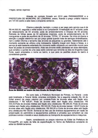 Kregao, senão vejamos:


                   Através do contrato firmado em 2010 pela PARANAVERDE e a
PREFEITURA DE MUNICIPAL DE LONDRINA, anexo, ficando o preço unitário máximo
em 107,50 (cento e sete reais e cinquenta centavos.


                     Chama a atenção, também, o preço a ser pago pelo serviço que é de
R$ 44.000,00, segundo o edital anexo e no Comprasnet: Erradicação de 07 arvores; poda
de rebaixamento de 03 arvores; poda de arredondamento e limpeza de 05 arvores;
Retirada de folhas secas de 02 palmeiras imperiais, poda de arredondamento de 05
mangueiras e poda de equilíbrio de 05 árvores. TOTAL: 27 árvores. De início já chama a
atenção o pregão eletrônico ser por preço global quando trata de serviços diversificados,
nem o edital informa o tamanho das árvores se pequenas ou grandes. Salientando até o
momento somente se utilizou uma motosserra, trabalho braçal com facas e foices, e o
serviço já está bastante adiantado. No momento estão utilizando um caminhão munck para
fazer as podas de arredondamento. Aliás tais árvores estão plantadas em área delimitada,
que constitui o quintal de uma casa estilo colonial que remonta os idos do Engenho Casa
Forte, quem emprestou o nome ao bairro, e que para os padrões atuais do bairro é
considerado grande.




                     De outro lado, a Prefeitura Municipal de Pinhais, no Paraná - onde
está localizada a Paraná Verde, empresa contratada, fez a seguinte cotação (fis. 24 do
Edital anexo) de preço máximo por unidade:Poda de árvores altas sob fiação e/ou
obstáculos = R$ 426,67; Poda de árvores altas sem fiação e/ou obstáculos: R$
333,33; Poda de árvores médias sob fiação e/ou obstáculos: R$ 290,00; Poda de árvores
médias sem fiação e/ou obstáculos: R$ 240,00; Poda de árvores baixas: 146,67;Corte de
árvores altas sem fiação e/ou obstáculos: R$ 550,00 e Corte de árvores altas sob fiação
e/ou obstáculos R$ 720,00. Some-se ao fato uso de diversos equipamentos em razão da
preservação do patrimônio e equipamentos públicos e privados que compõem as vias
públicas e ainda o transito e seus obstáculos ao transporte de equipamentos e máquinas.

                    Assim, considerando os preços máximos do Edital da Prefeitura de
Pinhais/PR, em razão da falta de especificação no Termo de Referência constante do
edital do IBAMA teríamos:
 