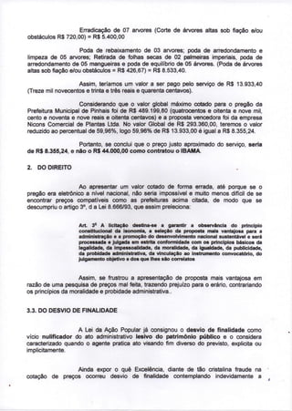 Erradicação de 07 arvores (Corte de árvores altas sob fiação e/ou
obstáculos R$ 720,00) = R$ 5.400,00

                     Poda de rebaixamento de 03 arvores; poda de arredondamento e
limpeza de 05 arvores; Retirada de folhas secas de 02 palmeiras imperiais, poda de
arredondamento de 05 mangueiras e poda de equilíbrio de 05 árvores. (Poda de árvores
altas sob fiação e/ou obstáculos = R$ 426,67) = R$ 8.533,40.

                   Assim, teríamos um valor a ser pago pelo serviço de R$ 13.933,40
(Treze mil novecentos e trinta e três reais e quarenta centavos).

                    Considerando que o valor global máximo cotado para o pregão da
Prefeitura Municipal de Pinhais foi de R$ 489.199,80 (quatrocentos e oitenta e nove mil,
cento e noventa e nove reais e oitenta centavos) e a proposta vencedora foi da empresa
Nicons Comercial de Plantas Ltda. No valor Global de R$ 293.360,00, teremos o valor
reduzido ao percentual de 59,96%, logo 59,96% de R$ 13.933,00 é igual a R$ 8.355,24.

                   Portanto, se conclui que o preço justo aproximado do serviço, seria
de R$ 8.355,24, e não o R$ 44.000,00 como contratou o IBAMA

2. DO DIREITO


                   Ao apresentar um valor cotado de forma errada, até porque se o
pregão era eletrônico a nível nacional, não seria impossível e muito menos difícil de se
encontrar preços compatíveis como as prefeituras acima citada, de modo que se
                     o
descumpriu o artigo 3 , d a Lei 8.666/93, que assim preleciona:

                         S
                   Art. 3 A licitação destina-se a garantir a observância do princípio
                   constitucional da isonomia, a seleção da proposta mais vantajosa para a
                   administração e a promoção do desenvolvimento nacional sustentável e será
                   processada e julgada em estrita conformidade com os princípios básicos da
                   legalidade, da impessoalidade, da moralidade, da igualdade, da publicidade,
                   da probidade administrativa, da vinculação ao instrumento convocatório, do
                   julgamento objetivo e dos que lhes são correlatos



                    Assim, se frustrou a apresentação de proposta mais vantajosa em
razão de uma pesquisa de preços mal feita, trazendo prejuízo para o erário, contrariando
os princípios da moralidade e probidade administrativa..


3.3. DO DESVIO DE FINALIDADE


                   A Lei da Ação Popular já consignou o desvio de finalidade como
vício nulificador do ato administrativo lesivo do patrimônio público e o considera
caracterizado quando o agente pratica ato visando fim diverso do previsto, explicita ou
implicitamente.


                Ainda expor o quê Excelência, diante de tão cristalina fraude na
cotação de preços ocorreu desvio de finalidade contemplando indevidamente a
 