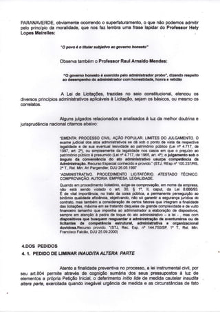 PARANAVERDE, obviamente ocorrendo o superfaturamento, o que não podemos admitir
pelo princípio da moralidade, que nos faz lembra uma frase lapidar do Professor Hely
Lopes Meirelles:


                     "O povo é o titular subjetivo ao governo honesto"


                    Observa também o Professor Raul Arnaldo Mendes:


                       "O governo honesto é exercido pelo administrador probo", dizendo respeito
                      ao desempenho do administrador com honestidade, honra e retidão


                     A Lei de Licitações, trazidas no seio constitucional, elencou os
diversos princípios administrativos aplicáveis à Licitação, sejam os básicos, ou mesmo os
correlatos.


                    Alguns julgados relacionados e analisados à luz da melhor doutrina e
jurisprudência nacional citamos abaixo:
                                                                                                V


                    "EMENTA. PROCESSO CIVIL. AÇÃO POPULAR. LIMITES DO JULGAMENTO. O
                    exame judicial dos atos administrativos se dá sob o ponto de vista da respectiva
                    legalidade e de sua eventual lesividade ao patrimônio público (Lei n° 4.717, de
                                o
                    1997, art. 2 ), ou simplesmente da legalidade nos casos em que o prejuízo ao
                                                                               o
                    patrimônio público é presumido (Lei n° 4.717, de 1965, art. 4 ); o julgamento sob o
                    ângulo da conveniência do ato administrativo usurpa competência da
                    Administração. Recurso Especial conhecido e provido." (STJ, REsp n° 100.237/RS,
                      a
                    2 T, Rei. Min. Ari Pargendler, DJU 26.05.1997
                    "ADMINISTRATIVO. PROCEDIMENTO LICITATÓRIO. ATESTADO TÉCNICO.
                    COMPROVAÇÃO. AUTORIA. EMPRESA. LEGALIDADE.
                    Quando em procedimento Natatorio, exige-se comprovação, em nome da empresa,
                                                                    o
                    não está sendo violado o art. 30, § 1 , II, caput, da Lei 8.666/93.
                    É de vital importância, no trato da coisa pública, a permanente perseguição ao
                    binómio qualidade eficiência, objetivando, não só garantir a segurança jurídica do
                    contrato, mas também a consideração de certos fatores que integram a finalidade
                    das licitações, máxime em se tratando daquelas de grande complexidade e de vulto
                    financeiro tamanho que imponha ao administrador a elaboração de dispositivos,
                    sempre em atenção à pedra de toque do ato administrativo - a lei - , mas com
                    dispositivos que busquem resguardar a administração de aventureiros ou de
                    licitantes de competência estrutural, administrativa e organizacional
                                                                                       a
                    duvidosa-Recurso provido. "(STJ, Rec. Esp. n° 144.750/SP, 1 T, Rei. Min.
                    Francisco Falcão, DJU 25.09.2000)


4.DOS PEDIDOS
4. 1. PEDIDO DE LIMINAR INAUDITA ALTERA                 PARTE


                     Atento a finalidade preventiva no processo, a lei instrumental civil, por
seu art.804 permite através de cognição sumária dos seus pressupostos à luz de
elementos a própria Petição Inicial, o deferimento initio lide de medida cautelar inaudita
altera parte, exercitada quando inegável urgência de medida e as circunstâncias de fato
 