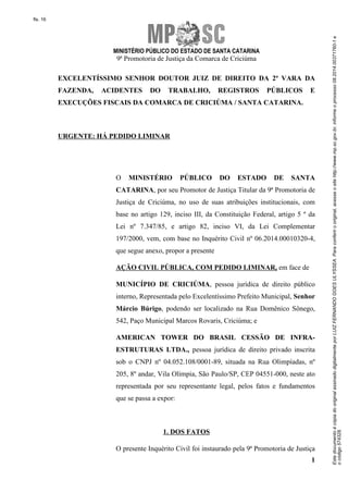 Este documento é cópia do original assinado digitalmente por LUIZ FERNANDO GOES ULYSSEA. Para conferir o original, acesse o site http://www.mp.sc.gov.br, informe o processo 08.2014.00371760-1 e 
o código 574328. 
fls. 16 
MINISTÉRIO PÚBLICO DO ESTADO DE SANTA CATARINA 
9ª Promotoria de Justiça da Comarca de Criciúma 
EXCELENTÍSSIMO SENHOR DOUTOR JUIZ DE DIREITO DA 2ª VARA DA 
FAZENDA, ACIDENTES DO TRABALHO, REGISTROS PÚBLICOS E 
EXECUÇÕES FISCAIS DA COMARCA DE CRICIÚMA / SANTA CATARINA. 
1 
URGENTE: HÁ PEDIDO LIMINAR 
O MINISTÉRIO PÚBLICO DO ESTADO DE SANTA 
CATARINA, por seu Promotor de Justiça Titular da 9ª Promotoria de 
Justiça de Criciúma, no uso de suas atribuições institucionais, com 
base no artigo 129, inciso III, da Constituição Federal, artigo 5 º da 
Lei nº 7.347/85, e artigo 82, inciso VI, da Lei Complementar 
197/2000, vem, com base no Inquérito Civil nº 06.2014.00010320-4, 
que segue anexo, propor a presente 
AÇÃO CIVIL PÚBLICA, COM PEDIDO LIMINAR, em face de 
MUNICÍPIO DE CRICIÚMA, pessoa jurídica de direito público 
interno, Representada pelo Excelentíssimo Prefeito Municipal, Senhor 
Márcio Búrigo, podendo ser localizado na Rua Domênico Sônego, 
542, Paço Municipal Marcos Rovaris, Criciúma; e 
AMERICAN TOWER DO BRASIL CESSÃO DE INFRA-ESTRUTURAS 
LTDA., pessoa jurídica de direito privado inscrita 
sob o CNPJ nº 04.052.108/0001-89, situada na Rua Olimpíadas, nº 
205, 8º andar, Vila Olímpia, São Paulo/SP, CEP 04551-000, neste ato 
representada por seu representante legal, pelos fatos e fundamentos 
que se passa a expor: 
1. DOS FATOS 
O presente Inquérito Civil foi instaurado pela 9ª Promotoria de Justiça 
 