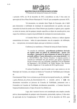 Este documento é cópia do original assinado digitalmente por LUIZ FERNANDO GOES ULYSSEA. Para conferir o original, acesse o site http://www.mp.sc.gov.br, informe o processo 08.2014.00371760-1 e 
o código 574328. 
fls. 20 
MINISTÉRIO PÚBLICO DO ESTADO DE SANTA CATARINA 
9ª Promotoria de Justiça da Comarca de Criciúma 
a presente ACP), em 20 de dezembro de 2012, coincidência ou não, 8 dias antes da 
aprovação do Novo Plano Diretor Municipal (fl. 74 do IC que acompanha a presente ACP). 
Tal documento, no entender deste Órgão de Execução, não é hábil 
para demonstrar a viabilidade de instalação do empreendimento em questão, nem para 
concessão de alvará de acordo com o Plano Diretor que já perdeu a vigência, pois, segundo 
se extrai do mesmo, não há qualquer menção específica ao objeto da consulta prévia, nem 
sequer faz referência a respeito da possibilidade de instalação da mencionada antena. 
A Consulta Prévia nº 8607, sublinha-se, limita-se a indicar algumas 
características do terreno – índice de aproveitamento, taxa de ocupação e de infiltração, 
etc... – sem precisar, em momento algum, para que se destinava a consulta. 
5 
Conforme já se manifestou o Tribunal de Justiça de Santa Catarina: 
"A consulta de viabilidade - procedimento preliminar derivado 
do regular poder de polícia da administração - apenas visa 
investigar o potencial de aproveitamento de imóvel no qual se 
pretende edificar. É peça informativa, sem carga decisória" (AI 
n. 2012.037999-5, Des. Newton Trisotto). A resposta positiva à 
consulta de viabilidade não gera direitos; gera apenas expectativa 
de que a licença virá a ser concedida. (Apelação Cível em Mandado 
de Segurança n. 2013.052668-3, de Timbó. Relator: Des. Newton 
Trisotto. Julgado em 11 de outubro de 2013) (grifo nosso) 
O curioso Excelência, é que de acordo com o que consta no site do 
Município de Criciúma, em relação ao trâmite da "Consulta de Viabilidade para Liberação 
de Alvará de 
Funcionamento"(http://www.criciuma.sc.gov.br/site/servicos/geral/consulta_de_viabilidad 
e_para_liberacao_de_alvara_de_funcionamento-15), a consulta prévia é UM dos 
documentos necessários ao processo de Consulta de Viabilidade, juntamente com o 
Formulário de Consulta de Viabilidade, devidamente preenchido, o Contrato Social da 
Empresa/Estabelecimento e Cópia Alvará de Uso (Habite-se). 
Logo, não é razoável levar-se em consideração uma simples consulta 
prévia, desacompanhada de qualquer outro documento, protocolada, repita-se, 8 dias antes 
da aprovação da Lei Complementar nº 098/2012 – de 28 de dezembro de 2012, para 
 
