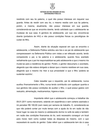 ESTADO DO RIO GRANDE DO SUL
DEFENSORIA PÚBLICA
2
residindo com seu tio paterno, o qual não possui interesse em requerer sua
guarda. Antes de residir com seu tio, o mesmo residia com sua tia paterna,
porém, a mesma, atualmente, não possui interesse em sua guarda,
considerando-se que se encontra doente, tendo solicitado que o adolescente se
mudasse de sua casa. A genitora do adolescente, por sua vez, encontra-se
doente (portadora de HIV) e não possui condições físicas ou psicológicas de
cuidar do filho.
Assim, diante da situação especial em que se encontra o
adolescente, a Defensoria Pública solicitou aos tios e ao pai do adolescente que
comparecessem na Defensoria Pública com vistas a ser efetuado acordo, tendo
comparecido o pai, a tia paterna e o adolescente, quando ficou acertado
verbalmente que o pai iria responsabilizar-se pelo adolescente e que o mesmo iria
mudar-se para a residência do genitor. Porém, o genitor descumpriu o acordado,
alegando que não estava obrigado a deixar que o mesmo residisse em sua casa,
alegando que o mesmo iria ‘tirar a sua privacidade’ e que o filho ‘poderia se
sustentar sozinho’.
Cabe ressaltar que o requerido, pai do adolescente, nunca
auxiliou financeiramente o filho, nunca tendo contribuído com qualquer quantia e
sua genitora não possui condições de auxiliar o filho, o qual possui gastos com
vestuário, alimentação, medicamentos, higiene e lazer.
Importante referir que o adolescente começou a trabalhar dia
09.01.2011 como marceneiro, estando em experiência e sem carteira assinada e
irá perceber R$ 100,00 (cem reais) por semana de trabalho. E, considerando-se
que não poderá contar por muito tempo com a ajuda do tio em razão de não
haver lugar na casa do mesmo (o adolescente dorme no sofá da sala) e também
em razão das condições financeiras do tio, será necessário conseguir um local
para morar, bem como custear todas as despesas do mesmo, com o que
necessitará do auxílio do genitor. Cabe referir que o adolescente tem ido à casa
 