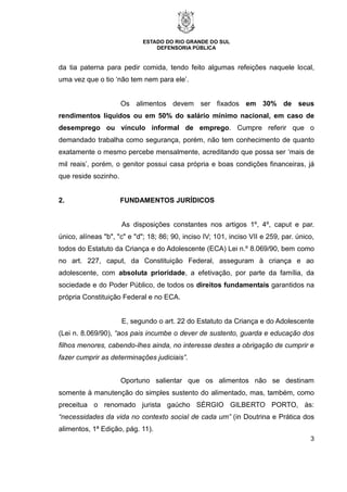 ESTADO DO RIO GRANDE DO SUL
DEFENSORIA PÚBLICA
3
da tia paterna para pedir comida, tendo feito algumas refeições naquele local,
uma vez que o tio ‘não tem nem para ele’.
Os alimentos devem ser fixados em 30% de seus
rendimentos líquidos ou em 50% do salário mínimo nacional, em caso de
desemprego ou vínculo informal de emprego. Cumpre referir que o
demandado trabalha como segurança, porém, não tem conhecimento de quanto
exatamente o mesmo percebe mensalmente, acreditando que possa ser ‘mais de
mil reais’, porém, o genitor possui casa própria e boas condições financeiras, já
que reside sozinho.
2. FUNDAMENTOS JURÍDICOS
As disposições constantes nos artigos 1º, 4º, caput e par.
único, alíneas "b", "c" e "d"; 18; 86; 90, inciso IV; 101, inciso VII e 259, par. único,
todos do Estatuto da Criança e do Adolescente (ECA) Lei n.º 8.069/90, bem como
no art. 227, caput, da Constituição Federal, asseguram à criança e ao
adolescente, com absoluta prioridade, a efetivação, por parte da família, da
sociedade e do Poder Público, de todos os direitos fundamentais garantidos na
própria Constituição Federal e no ECA.
E, segundo o art. 22 do Estatuto da Criança e do Adolescente
(Lei n. 8.069/90), “aos pais incumbe o dever de sustento, guarda e educação dos
filhos menores, cabendo-lhes ainda, no interesse destes a obrigação de cumprir e
fazer cumprir as determinações judiciais”.
Oportuno salientar que os alimentos não se destinam
somente à manutenção do simples sustento do alimentado, mas, também, como
preceitua o renomado jurista gaúcho SÉRGIO GILBERTO PORTO, às:
“necessidades da vida no contexto social de cada um” (in Doutrina e Prática dos
alimentos, 1ª Edição, pág. 11).
 