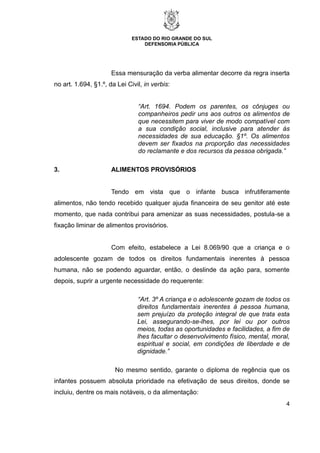 ESTADO DO RIO GRANDE DO SUL
DEFENSORIA PÚBLICA
4
Essa mensuração da verba alimentar decorre da regra inserta
no art. 1.694, §1.º, da Lei Civil, in verbis:
“Art. 1694. Podem os parentes, os cônjuges ou
companheiros pedir uns aos outros os alimentos de
que necessitem para viver de modo compatível com
a sua condição social, inclusive para atender às
necessidades de sua educação. §1º. Os alimentos
devem ser fixados na proporção das necessidades
do reclamante e dos recursos da pessoa obrigada.”
3. ALIMENTOS PROVISÓRIOS
Tendo em vista que o infante busca infrutiferamente
alimentos, não tendo recebido qualquer ajuda financeira de seu genitor até este
momento, que nada contribui para amenizar as suas necessidades, postula-se a
fixação liminar de alimentos provisórios.
Com efeito, estabelece a Lei 8.069/90 que a criança e o
adolescente gozam de todos os direitos fundamentais inerentes à pessoa
humana, não se podendo aguardar, então, o deslinde da ação para, somente
depois, suprir a urgente necessidade do requerente:
“Art. 3º A criança e o adolescente gozam de todos os
direitos fundamentais inerentes à pessoa humana,
sem prejuízo da proteção integral de que trata esta
Lei, assegurando-se-lhes, por lei ou por outros
meios, todas as oportunidades e facilidades, a fim de
lhes facultar o desenvolvimento físico, mental, moral,
espiritual e social, em condições de liberdade e de
dignidade.”
No mesmo sentido, garante o diploma de regência que os
infantes possuem absoluta prioridade na efetivação de seus direitos, donde se
incluiu, dentre os mais notáveis, o da alimentação:
 