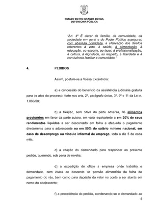 ESTADO DO RIO GRANDE DO SUL
DEFENSORIA PÚBLICA
5
“Art. 4º É dever da família, da comunidade, da
sociedade em geral e do Poder Público assegurar,
com absoluta prioridade, a efetivação dos direitos
referentes à vida, à saúde, à alimentação, à
educação, ao esporte, ao lazer, à profissionalização,
à cultura, à dignidade, ao respeito, à liberdade e à
convivência familiar e comunitária.”
4. PEDIDOS
Assim, postula-se a Vossa Excelência:
a) a concessão do benefício da assistência judiciária gratuita
para os atos do processo, forte nos arts. 2º, parágrafo único, 3º, 9º e 11 da Lei n.
1.060/50;
b) a fixação, sem oitiva da parte adversa, de alimentos
provisórios em favor da parte autora, em valor equivalente a em 30% de seus
rendimentos líquidos a ser descontado em folha e efetuado o pagamento
diretamente para o adolescente ou em 50% do salário mínimo nacional, em
caso de desemprego ou vínculo informal de emprego, todo o dia 5 de cada
mês;
c) a citação do demandado para responder ao presente
pedido, querendo, sob pena de revelia;
d) a expedição de ofício a empresa onde trabalha o
demandado, com vistas ao desconto da pensão alimentícia da folha de
pagamento do réu, bem como para depósito do valor na conta a ser aberta em
nome do adolescente;
f) a procedência do pedido, condenando-se o demandado ao
 