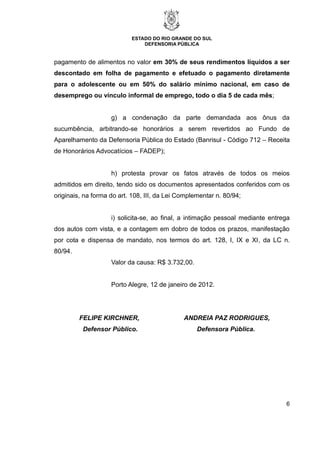 ESTADO DO RIO GRANDE DO SUL
DEFENSORIA PÚBLICA
6
pagamento de alimentos no valor em 30% de seus rendimentos líquidos a ser
descontado em folha de pagamento e efetuado o pagamento diretamente
para o adolescente ou em 50% do salário mínimo nacional, em caso de
desemprego ou vínculo informal de emprego, todo o dia 5 de cada mês;
g) a condenação da parte demandada aos ônus da
sucumbência, arbitrando-se honorários a serem revertidos ao Fundo de
Aparelhamento da Defensoria Pública do Estado (Banrisul - Código 712 – Receita
de Honorários Advocatícios – FADEP);
h) protesta provar os fatos através de todos os meios
admitidos em direito, tendo sido os documentos apresentados conferidos com os
originais, na forma do art. 108, III, da Lei Complementar n. 80/94;
i) solicita-se, ao final, a intimação pessoal mediante entrega
dos autos com vista, e a contagem em dobro de todos os prazos, manifestação
por cota e dispensa de mandato, nos termos do art. 128, I, IX e XI, da LC n.
80/94.
Valor da causa: R$ 3.732,00.
Porto Alegre, 12 de janeiro de 2012.
FELIPE KIRCHNER, ANDREIA PAZ RODRIGUES,
Defensor Público. Defensora Pública.
 