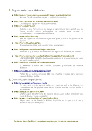 2. Páginas web con actividades
     http://cvc.cervantes.es/ensenanza/actividades_ave/aveteca.htm
            Aveteca Ejercicios realizados por el Instituto Cervantes

     http://cvc.cervantes.es/aula/lecturas/default.htm
            Lecturas paso a paso del Instituto Cervantes
  ➔   http://www.audiria.com
            Audiria es una herramienta de apoyo al aprendizaje del español, que de
            forma gratuita ofrece audiotextos en español para mejorar el
            entendimiento y comprensión del idioma
     http://www.todo-claro.com
             Web en inglés con interesantes ejercicios para practicar la gramática del
             español
      http://www.sflt.ucl.ac.be/gra
             Gramaclicando. Otra web con ejercicios gramaticales

     http://eldigoras.com/eldyele/06ejercicios.htm
            Portal en el que podrás encontrar muchos ejercicios divididos por niveles

      http://www.uiowa.edu/~acadtech/phonetics/spanish/frameset.html
             LOS SONIDOS DEL ESPAÑOL. Aquí podrás practicar la pronunciación de todos
             los sonidos del español
     http://lab.chass.utoronto.ca/rescentre/spanish
            EL ARCHIVO SONORO DEL ESPAÑOL contiene grabaciones de diversos
            dialectos
     http://www.bbc.co.uk/languages/spanish/
            Portal de la cadena británica BBC con muchos recursos para aprender
            español. Está en inglés.
3. Otros recursos importantes
     http://www.google.es/language_tools
             En esta web podrás traducir palabras y páginas web a tu idioma. Las
             traducciones de las páginas web no son buenas pero te pueden ayudar a
             entenderlas.
     http://corpus.rae.es/creanet.html
             CREA: Corpus de referencia del español actual. Aquí podrás encontrar toda
             clase de textos reales en español
     http://www.rtve.es/mediateca/videos/index.shtml
             Página web de la Televisión Pública Española en la que podrás ver y
             escuchar noticias en español




      Fundación Sierra-Pambley | cursos@sierrapambley.org | www.sierrapambley.org
 