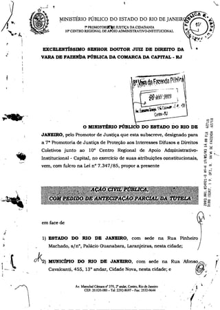 MINISTÉRIO PÚBLICO DO ESTADO DO RIO DE JANEIR
PROMOTORRineE JUSTIÇA DA CIDADANIA
10° CENTRO REGIONAL DE APOIO ADMINISTRATIVO-INSTITUCIONAL
EXCELENTÍSSIMO SENHOR DOUTOR JUIZ DE DIREITO DA
VARA DE FAZEM:a PÚBLICA DA COMARCA DA CAPITAL - RJ
O.
ru
-4°
dp, Fon* rÉhit
itç 111wl' .;
r é
"`
4~4 - •
ct.-ftooN
O MINISTÉRIO PÚBLICS DO ESTADO DO RIO DE
JANEIRO, pelo Promotor de Justiça que esta subscreve, designado para
a 7' Promotoria de Justiça de Proteção aos Interesses Difusos e Direitos
Coletivos junto ao 10° Centro Regional de Apoio Administrativo-
Institucional - Capital, no exercício de suas atribuições constitucionais,
vem, com fulcro na Lei n° 7.347/85, propor a presente
em face de
LI.
1) ESTADO DO RIO DE JANEIRO, com sede na Rua Pinheiro
Machado, sin°, Palácio Guanabara, Laranjeiras, nesta cidade;
01<2) MUNICÍPIO DO RIO DE JANEIRO, com sede na Rua Afonso
Cavalcanti, 455, 13° andar, Cidade Nova, nesta cidade; e
Av. Marechal Câmara n° 370,2° andar, Centro, Rio de Janeiro
CEP: 20.020-080 — Te!: 2292-8697 — Fax: 2532-9644
 