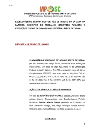 fls. 99

MINISTÉRIO PÚBLICO DO ESTADO DE SANTA CATARINA
9ª Promotoria de Justiça da Comarca de Criciúma
EXCELENTÍSSIMO SENHOR DOUTOR JUIZ DE DIREITO DA 2ª VARA DA
FAZENDA,

ACIDENTES

DO

TRABALHO,

REGISTROS

PÚBLICOS

E

EXECUÇÕES FISCAIS DA COMARCA DE CRICIÚMA / SANTA CATARINA.

URGENTE – HÁ PEDIDO DE LIMINAR

O MINISTÉRIO PÚBLICO DO ESTADO DE SANTA CATARINA,
por seu Promotor de Justiça Titular, no uso de suas atribuições
institucionais, com base no artigo 129, inciso III, da Constituição
Federal, artigo 5° da Lei n° 7.347/85, e artigo 82, inciso VI, da Lei
Complementar 197/2000, vem com base no Inquérito Civil nº
06.2012.00001939-0 (Vol. 1, fls. 01/198; Vol. 2, fls. 199/400; Vol.
3, fls. 401/600; Vol. 4, fls. 601/800; Vol. 5, fls. 801/1027), que
segue anexo, propor a presente
AÇÃO CIVIL PÚBLICA, COM PEDIDO LIMINAR,
em face do MUNICÍPIO DE CRICIÚMA, pessoa jurídica de direito
público interno, Representada pelo Excelentíssimo Prefeito
Municipal, Senhor Márcio Búrigo, podendo ser localizado na
Rua Domênico Sônego, 542, Paço Municipal Marcos Rovaris,
Criciúma, pelas razões fáticas e jurídicas que passa a expor:

DOS FATOS
1

 