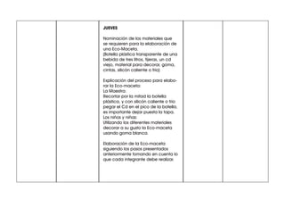 JUEVES
Nominación de los materiales que
se requieren para la elaboración de
una Eco-Maceta.
(Botella plástica transparente de una
bebida de tres litros, tijeras, un cd
viejo, material para decorar, goma,
cintas, silicón caliente o frío)
Explicación del proceso para elabo-
rar la Eco-maceta:
La Maestra:
Recortar por la mitad la botella
plástica, y con silicón caliente o frío
pegar el Cd en el pico de la botella,
es importante dejar puesta la tapa.
Los niños y niñas:
Utilizando los diferentes materiales
decorar a su gusto la Eco-maceta
usando goma blanca.
Elaboración de la Eco-maceta
siguiendo los pasos presentados
anteriormente tomando en cuenta lo
que cada integrante debe realizar.
 