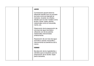 JUEVES
Conversación grupal sobre los
diferentes árboles que nos proveen
de frutos como por ejemplo el
manzano, el peral, los viñedos,
árboles que nos dan madera como
el pino, laurel, ciprés, plantas
medicinales como la manzanilla,
menta, etc.
Observación de la preparación de
una taza de agua aromática
utilizando una de las plantas
medicinales mencionadas
anteriormente.
Preparación de una taza de agua
aromática usando manzanilla y
mencionando los beneficios de la
misma.
VIERNES
Recolección de los ingredientes y
utensilios que se requieren para la
preparación de la receta: Súper
peras dulcesitas.
 