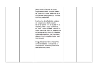 (Peras, frasco de miel de abeja,
caja de biscotelas, cajade palillos
de punta cuadrada, tabla de picar,
cuchillo de punta redonda, plantos,
cuchara, delantal.)
Explicación detallada del proceso
de preparación de la receta:
Lavar las peras, con la ayuda de la
maestra pelar y picar las mismas,
los niños y niñas pueden colocar a
cada trocito de pera un palillo y con
la ayuda de una cuchara pequeña
colocar la deliciosa miel de abeja,
al servir colocas las bizcotelas para
acompañar.
Desgustación de la receta con la
compañía de los compañeros y
compañeras, maestra y directivos
del Centro Educativo.
 
