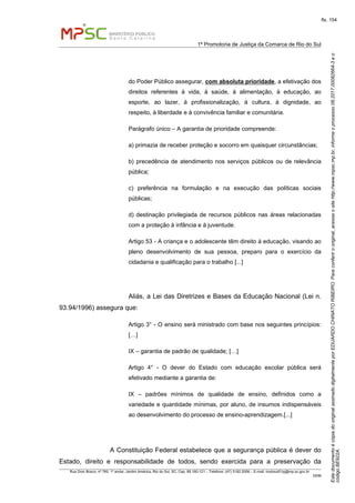 EstedocumentoécópiadooriginalassinadodigitalmenteporEDUARDOCHINATORIBEIRO.Paraconferirooriginal,acesseositehttp://www.mpsc.mp.br,informeoprocesso08.2017.00082664-3eo
códigoBE922A.
fls. 154
1ª Promotoria de Justiça da Comarca de Rio do Sul
Rua Dom Bosco, nº 760, 1º andar, Jardim América, Rio do Sul, SC, Cep. 89.160-121 – Telefone: (47) 3182.2006 – E-mail: riodosul01pj@mp.sc.gov.br
DDM
do Poder Público assegurar, com absoluta prioridade, a efetivação dos
direitos referentes à vida, à saúde, à alimentação, à educação, ao
esporte, ao lazer, à profissionalização, à cultura, à dignidade, ao
respeito, à liberdade e à convivência familiar e comunitária.
Parágrafo único – A garantia de prioridade compreende:
a) primazia de receber proteção e socorro em quaisquer circunstâncias;
b) precedência de atendimento nos serviços públicos ou de relevância
pública;
c) preferência na formulação e na execução das políticas sociais
públicas;
d) destinação privilegiada de recursos públicos nas áreas relacionadas
com a proteção à infância e à juventude.
Artigo 53 - A criança e o adolescente têm direito à educação, visando ao
pleno desenvolvimento de sua pessoa, preparo para o exercício da
cidadania e qualificação para o trabalho [...]
Aliás, a Lei das Diretrizes e Bases da Educação Nacional (Lei n.
93.94/1996) assegura que:
Artigo 3° - O ensino será ministrado com base nos seguintes princípios:
[…]
IX – garantia de padrão de qualidade; […]
Artigo 4° - O dever do Estado com educação escolar pública será
efetivado mediante a garantia de:
IX – padrões mínimos de qualidade de ensino, definidos como a
variedade e quantidade mínimas, por aluno, de insumos indispensáveis
ao desenvolvimento do processo de ensino-aprendizagem.[...]
A Constituição Federal estabelece que a segurança pública é dever do
Estado, direito e responsabilidade de todos, sendo exercida para a preservação da
 