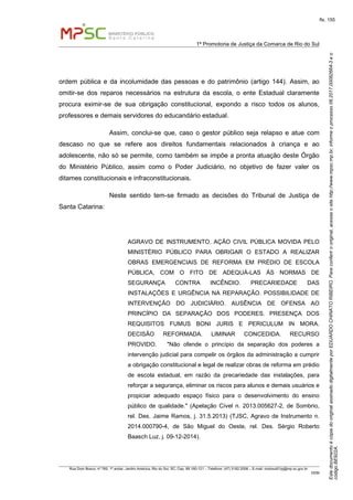 EstedocumentoécópiadooriginalassinadodigitalmenteporEDUARDOCHINATORIBEIRO.Paraconferirooriginal,acesseositehttp://www.mpsc.mp.br,informeoprocesso08.2017.00082664-3eo
códigoBE922A.
fls. 155
1ª Promotoria de Justiça da Comarca de Rio do Sul
Rua Dom Bosco, nº 760, 1º andar, Jardim América, Rio do Sul, SC, Cep. 89.160-121 – Telefone: (47) 3182.2006 – E-mail: riodosul01pj@mp.sc.gov.br
DDM
ordem pública e da incolumidade das pessoas e do patrimônio (artigo 144). Assim, ao
omitir-se dos reparos necessários na estrutura da escola, o ente Estadual claramente
procura eximir-se de sua obrigação constitucional, expondo a risco todos os alunos,
professores e demais servidores do educandário estadual.
Assim, conclui-se que, caso o gestor público seja relapso e atue com
descaso no que se refere aos direitos fundamentais relacionados à criança e ao
adolescente, não só se permite, como também se impõe a pronta atuação deste Órgão
do Ministério Público, assim como o Poder Judiciário, no objetivo de fazer valer os
ditames constitucionais e infraconstitucionais.
Neste sentido tem-se firmado as decisões do Tribunal de Justiça de
Santa Catarina:
AGRAVO DE INSTRUMENTO. AÇÃO CIVIL PÚBLICA MOVIDA PELO
MINISTÉRIO PÚBLICO PARA OBRIGAR O ESTADO A REALIZAR
OBRAS EMERGENCIAIS DE REFORMA EM PRÉDIO DE ESCOLA
PÚBLICA, COM O FITO DE ADEQUÁ-LAS ÀS NORMAS DE
SEGURANÇA CONTRA INCÊNDIO. PRECARIEDADE DAS
INSTALAÇÕES E URGÊNCIA NA REPARAÇÃO. POSSIBILIDADE DE
INTERVENÇÃO DO JUDICIÁRIO. AUSÊNCIA DE OFENSA AO
PRINCÍPIO DA SEPARAÇÃO DOS PODERES. PRESENÇA DOS
REQUISITOS FUMUS BONI JURIS E PERICULUM IN MORA.
DECISÃO REFORMADA. LIMINAR CONCEDIDA. RECURSO
PROVIDO. "Não ofende o princípio da separação dos poderes a
intervenção judicial para compelir os órgãos da administração a cumprir
a obrigação constitucional e legal de realizar obras de reforma em prédio
de escola estadual, em razão da precariedade das instalações, para
reforçar a segurança, eliminar os riscos para alunos e demais usuários e
propiciar adequado espaço físico para o desenvolvimento do ensino
público de qualidade." (Apelação Cível n. 2013.005627-2, de Sombrio,
rel. Des. Jaime Ramos, j. 31.5.2013) (TJSC, Agravo de Instrumento n.
2014.000790-4, de São Miguel do Oeste, rel. Des. Sérgio Roberto
Baasch Luz, j. 09-12-2014).
 