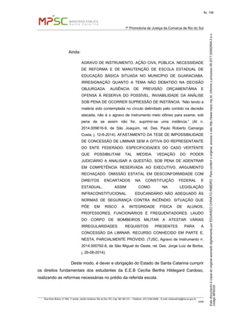 EstedocumentoécópiadooriginalassinadodigitalmenteporEDUARDOCHINATORIBEIRO.Paraconferirooriginal,acesseositehttp://www.mpsc.mp.br,informeoprocesso08.2017.00082664-3eo
códigoBE922A.
fls. 156
1ª Promotoria de Justiça da Comarca de Rio do Sul
Rua Dom Bosco, nº 760, 1º andar, Jardim América, Rio do Sul, SC, Cep. 89.160-121 – Telefone: (47) 3182.2006 – E-mail: riodosul01pj@mp.sc.gov.br
DDM
Ainda:
AGRAVO DE INSTRUMENTO. AÇÃO CIVIL PÚBLICA. NECESSIDADE
DE REFORMA E DE MANUTENÇÃO DE ESCOLA ESTADUAL DE
EDUCAÇÃO BÁSICA SITUADA NO MUNICÍPIO DE GUARACIABA.
IRRESIGNAÇÃO QUANTO A TEMA NÃO DEBATIDO NA DECISÃO
OBJURGADA. AUSÊNCIA DE PREVISÃO ORÇAMENTÁRIA E
OFENSA À RESERVA DO POSSÍVEL. INVIABILIDADE DA ANÁLISE
SOB PENA DE OCORRER SUPRESSÃO DE INSTÂNCIA. “Não tendo a
matéria sido contemplada no círculo delimitado pelo contido na decisão
atacada, não é o agravo de instrumento meio idôneo para exame, sob
pena de se assim não for, suprimir-se uma instância.” (AI n.
2014.009616-9, de São Joaquim, rel. Des. Paulo Roberto Camargo
Costa, j. 12-6-2014). AFASTAMENTO DA TESE DE IMPOSSIBILIDADE
DE CONCESSÃO DE LIMINAR SEM A OITIVA DO REPRESENTANTE
DO ENTE FEDERADO. ESPECIFICIDADES DO CASO VERTENTE
QUE POSSIBILITAM TAL MEDIDA. VEDAÇÃO DO PODER
JUDICIÁRIO A ANALISAR A QUESTÃO, SOB PENA DE ADENTRAR
EM COMPETÊNCIA RESERVADA AO EXECUTIVO. ARGUMENTO
RECHAÇADO. OMISSÃO ESTATAL EM DESCONFORMIDADE COM
DIREITOS ENCARTADOS NA CONSTITUIÇÃO FEDERAL E
ESTADUAL, ASSIM COMO NA LEGISLAÇÃO
INFRACONSTITUCIONAL. EDUCANDÁRIO NÃO ADEQUADO ÀS
NORMAS DE SEGURANÇA CONTRA INCÊNDIO. SITUAÇÃO QUE
PÕE EM RISCO A INTEGRIDADE FÍSICA DE ALUNOS,
PROFESSORES, FUNCIONÁRIOS E FREQUENTADORES. LAUDO
DO CORPO DE BOMBEIROS MILITAR A ATESTAR VÁRIAS
IRREGULARIDADES. REQUISITOS PRESENTES PARA A
CONCESSÃO DA LIMINAR. RECURSO CONHECIDO EM PARTE E,
NESTA, PARCIALMENTE PROVIDO. (TJSC, Agravo de Instrumento n.
2014.000792-8, de São Miguel do Oeste, rel. Des. Jorge Luiz de Borba,
j. 26-08-2014).
Deste modo, é dever e obrigação do Estado de Santa Catarina cumprir
os direitos fundamentais dos estudantes da E.E.B Cecília Bertha Hildegard Cardoso,
realizando as reformas necessárias no prédio da referida escola.
 