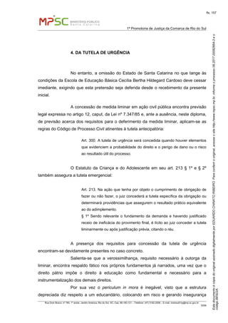 EstedocumentoécópiadooriginalassinadodigitalmenteporEDUARDOCHINATORIBEIRO.Paraconferirooriginal,acesseositehttp://www.mpsc.mp.br,informeoprocesso08.2017.00082664-3eo
códigoBE922A.
fls. 157
1ª Promotoria de Justiça da Comarca de Rio do Sul
Rua Dom Bosco, nº 760, 1º andar, Jardim América, Rio do Sul, SC, Cep. 89.160-121 – Telefone: (47) 3182.2006 – E-mail: riodosul01pj@mp.sc.gov.br
DDM
4. DA TUTELA DE URGÊNCIA
No entanto, a omissão do Estado de Santa Catarina no que tange às
condições da Escola de Educação Básica Cecília Bertha Hildegard Cardoso deve cessar
imediante, exigindo que esta pretensão seja deferida desde o recebimento da presente
inicial.
A concessão de medida liminar em ação civil pública encontra previsão
legal expressa no artigo 12, caput, da Lei nº 7.347/85 e, ante a ausência, neste diploma,
de previsão acerca dos requisitos para o deferimento da medida liminar, aplicam-se as
regras do Código de Processo Civil atinentes à tutela antecipatória:
Art. 300. A tutela de urgência será concedida quando houver elementos
que evidenciem a probabilidade do direito e o perigo de dano ou o risco
ao resultado útil do processo.
O Estatuto da Criança e do Adolescente em seu art. 213 § 1º e § 2º
também assegura a tutela emergencial:
Art. 213. Na ação que tenha por objeto o cumprimento de obrigação de
fazer ou não fazer, o juiz concederá a tutela específica da obrigação ou
determinará providências que assegurem o resultado prático equivalente
ao do adimplemento.
§ 1º Sendo relevante o fundamento da demanda e havendo justificado
receio de ineficácia do provimento final, é lícito ao juiz conceder a tutela
liminarmente ou após justificação prévia, citando o réu.
A presença dos requisitos para concessão da tutela de urgência
encontram-se devidamente presentes no caso concreto.
Salienta-se que a verossimilhança, requisito necessário à outorga da
liminar, encontra respaldo fático nos próprios fundamentos já narrados, uma vez que o
direito pátrio impõe o direito à educação como fundamental e necessário para a
instrumentalização dos demais direitos.
Por sua vez o periculum in mora é inegável, visto que a estrutura
depreciada diz respeito a um educandário, colocando em risco e gerando insegurança
 