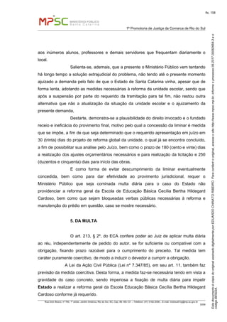 EstedocumentoécópiadooriginalassinadodigitalmenteporEDUARDOCHINATORIBEIRO.Paraconferirooriginal,acesseositehttp://www.mpsc.mp.br,informeoprocesso08.2017.00082664-3eo
códigoBE922A.
fls. 158
1ª Promotoria de Justiça da Comarca de Rio do Sul
Rua Dom Bosco, nº 760, 1º andar, Jardim América, Rio do Sul, SC, Cep. 89.160-121 – Telefone: (47) 3182.2006 – E-mail: riodosul01pj@mp.sc.gov.br
DDM
aos inúmeros alunos, professores e demais servidores que frequentam diariamente o
local.
Salienta-se, ademais, que a presente o Ministério Público vem tentando
há longo tempo a solução extrajudicial do problema, não tendo até o presente momento
ajuizado a demanda pelo fato de que o Estado de Santa Catarina vinha, apesar que de
forma lenta, adotando as medidas necessárias à reforma da unidade escolar, sendo que
após a suspensão por parte do requerido da tramitação para tal fim, não restou outra
alternativa que não a atualização da situação da unidade escolar e o ajuizamento da
presente demanda,
Destarte, demonstra-se a plausibilidade do direito invocado e o fundado
receio e ineficácia do provimento final, motivo pelo qual a concessão da liminar é medida
que se impõe, a fim de que seja determinado que o requerido apresentação em juízo em
30 (trinta) dias do projeto de reforma global da unidade, o qual já se encontra concluído,
a fim de possibilitar sua análise pelo Juízo, bem como o prazo de 180 (cento e vinte) dias
a realização dos ajustes orçamentários necessários e para realização da licitação e 250
(duzentos e cinquenta) dias para início das obras.
E como forma de evitar descumprimento da liminar eventualmente
concedida, bem como para dar efetividade ao provimento jurisdicional, requer o
Ministério Público que seja cominada multa diária para o caso do Estado não
providenciar a reforma geral da Escola de Educação Básica Cecília Bertha Hildegard
Cardoso, bem como que sejam bloqueadas verbas públicas necessárias à reforma e
manutenção do prédio em questão, caso se mostre necessário.
5. DA MULTA
O art. 213, § 2º, do ECA confere poder ao Juiz de aplicar multa diária
ao réu, independentemente de pedido do autor, se for suficiente ou compatível com a
obrigação, fixando prazo razoável para o cumprimento do preceito. Tal medida tem
caráter puramente coercitivo, de modo a induzir o devedor a cumprir a obrigação.
A Lei da Ação Civil Pública (Lei nº 7.347/85), em seu art. 11, também faz
previsão da medida coercitiva. Desta forma, a medida faz-se necessária tendo em vista a
gravidade do caso concreto, sendo imperiosa a fixação de multa diária para impelir
Estado a realizar a reforma geral da Escola Educação Básica Cecília Bertha Hildegard
Cardoso conforme já requerido.
 